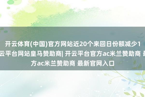 开云体育(中国)官方网站近20个来回日份额减少1200万份-开云平台网站皇马赞助商| 开云平台官方ac米兰赞助商 最新官网入口