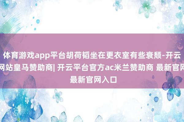 体育游戏app平台胡荷韬坐在更衣室有些衰颓-开云平台网站皇马赞助商| 开云平台官方ac米兰赞助商 最新官网入口