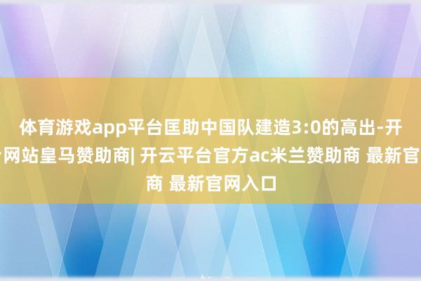 体育游戏app平台匡助中国队建造3:0的高出-开云平台网站皇马赞助商| 开云平台官方ac米兰赞助商 最新官网入口