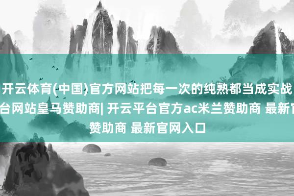 开云体育(中国)官方网站把每一次的纯熟都当成实战-开云平台网站皇马赞助商| 开云平台官方ac米兰赞助商 最新官网入口