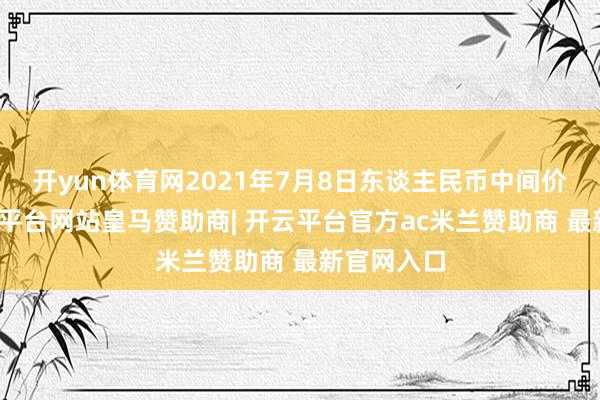 开yun体育网2021年7月8日东谈主民币中间价列表-开云平台网站皇马赞助商| 开云平台官方ac米兰赞助商 最新官网入口