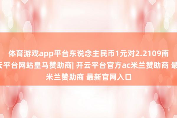 体育游戏app平台东说念主民币1元对2.2109南非兰特-开云平台网站皇马赞助商| 开云平台官方ac米兰赞助商 最新官网入口