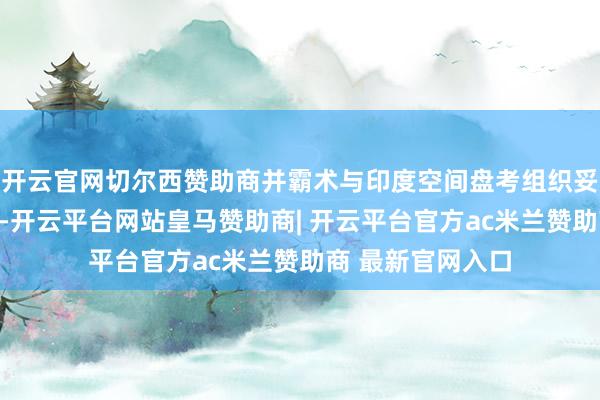 开云官网切尔西赞助商并霸术与印度空间盘考组织妥洽进行后续放射-开云平台网站皇马赞助商| 开云平台官方ac米兰赞助商 最新官网入口