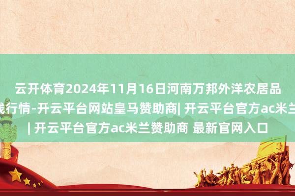 云开体育2024年11月16日河南万邦外洋农居品物流股份有限公司价钱行情-开云平台网站皇马赞助商| 开云平台官方ac米兰赞助商 最新官网入口