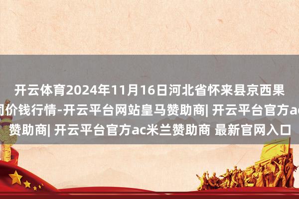 开云体育2024年11月16日河北省怀来县京西果菜批发市集有限包袱公司价钱行情-开云平台网站皇马赞助商| 开云平台官方ac米兰赞助商 最新官网入口