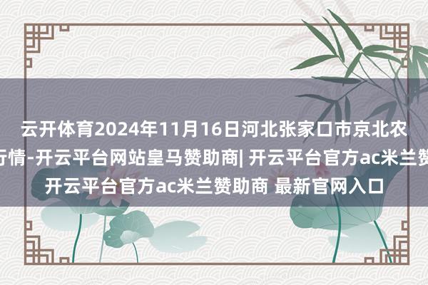 云开体育2024年11月16日河北张家口市京北农居品玄虚市集价钱行情-开云平台网站皇马赞助商| 开云平台官方ac米兰赞助商 最新官网入口