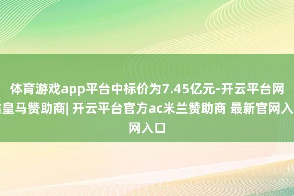 体育游戏app平台中标价为7.45亿元-开云平台网站皇马赞助商| 开云平台官方ac米兰赞助商 最新官网入口